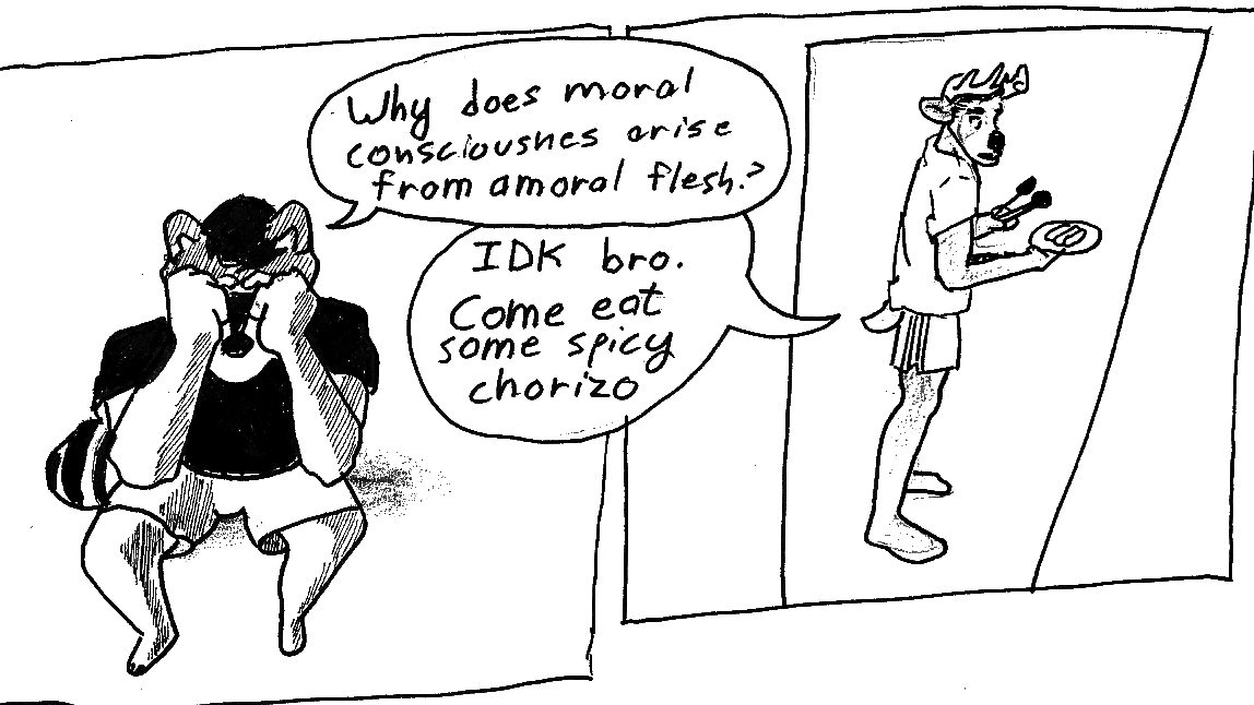 A two panel comic: 1) An anthro raccoon man with his head in his hands saying "Why does moral consciousness arise from amoral flesh?" 2) An anthro deer man stands in a t-shirt and running pants, framed by a doorway. He holds tongs and a plate of some oblong food. He says, "IDK bro. Come eat some spicy chorizo."